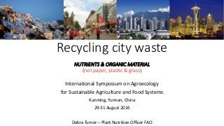 Recycling city waste
NUTRIENTS & ORGANIC MATERIAL
(not paper, plastic & glass)
International Symposium on Agroecology
for Sustainable Agriculture and Food Systems
Kunming, Yunnan, China
29-31 August 2016
Debra Turner – Plant Nutrition Officer FAO
 