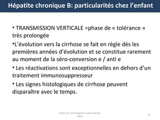 Hépatite chronique B: particularités chez l’enfant
• TRANSMISSION VERTICALE =phase de « tolérance »
très prolongée
•L’évolution vers la cirrhose se fait en règle dès les
premières années d’évolution et se constitue rarement
au moment de la séro-conversion e / anti e
• Les réactivations sont exceptionnelles en dehors d’un
traitement immunosuppresseur
• Les signes histologiques de cirrhose peuvent
disparaître avec le temps.

Debray D- DU hépatites virales-Janvier
2014

13

 