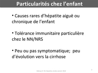 Particularités chez l’enfant
• Causes rares d’hépatite aiguë ou
chronique de l’enfant
• Tolérance immunitaire particulière
chez le NN/NRS
• Peu ou pas symptomatique; peu
d’évolution vers la cirrhose
Debray D- DU hépatites virales-Janvier 2014

2

 