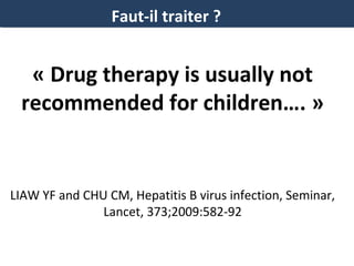 Faut-il traiter ?

« Drug therapy is usually not
recommended for children…. »

LIAW YF and CHU CM, Hepatitis B virus infection, Seminar,
Lancet, 373;2009:582-92

 