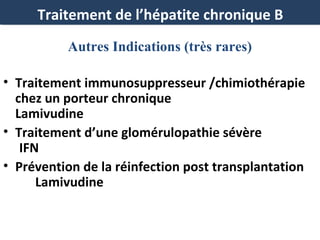 Traitement de l’hépatite chronique B
Autres Indications (très rares)
• Traitement immunosuppresseur /chimiothérapie
chez un porteur chronique
Lamivudine
• Traitement d’une glomérulopathie sévère
IFN
• Prévention de la réinfection post transplantation
Lamivudine

 