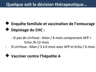 Quelque soit la décision thérapeutique…

 Enquête familiale et vaccination de l’entourage
 Dépistage du CHC :

-

- Si pas de cirrhose : bilan / 6 mois comprenant AFP +
Echo /6-12 mois
Si cirrhose : bilan / 3 à 6 mois avec AFP et Echo / 6 mois

 Vacciner contre l’hépatite A

 