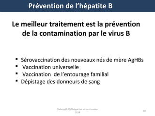 Prévention de l’hépatite B
Le meilleur traitement est la prévention
de la contamination par le virus B





Sérovaccination des nouveaux nés de mère AgHBs
Vaccination universelle
Vaccination de l’entourage familial
Dépistage des donneurs de sang

Debray D- DU hépatites virales-Janvier
2014

30

 