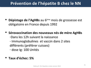Prévention de l’hépatite B chez le NN

 Dépistage de l’AgHBs au 6ème mois de grossesse est
obligatoire en France depuis 1992
 Sérovaccination des nouveaux nés de mère AgHBs
-Dans les 12h suivant la naissance
- Immunoglobulines et vaccin dans 2 sites
différents (préférer cuisses)
- dose Ig: 100 Unités
 Taux d’échec: 5%
Debray D- DU hépatites virales-Janvier 2014

31

 