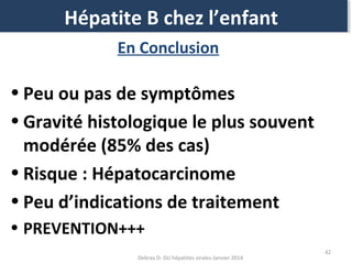 Hépatite B chez l’enfant
Hépatite B chez l’enfant
En Conclusion

• Peu ou pas de symptômes
• Gravité histologique le plus souvent
modérée (85% des cas)
• Risque : Hépatocarcinome
• Peu d’indications de traitement
• PREVENTION+++
Debray D- DU hépatites virales-Janvier 2014

42

 