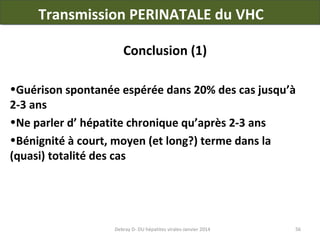 Transmission PERINATALE du VHC
Conclusion (1)
•Guérison spontanée espérée dans 20% des cas jusqu’à
2-3 ans
•Ne parler d’ hépatite chronique qu’après 2-3 ans
•Bénignité à court, moyen (et long?) terme dans la
(quasi) totalité des cas

Debray D- DU hépatites virales-Janvier 2014

56

 