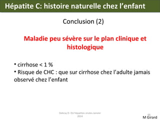 Hépatite C: histoire naturelle chez l’enfant
Conclusion (2)
Maladie peu sévère sur le plan clinique et
histologique
• cirrhose < 1 %
• Risque de CHC : que sur cirrhose chez l’adulte jamais
observé chez l’enfant

Debray D- DU hépatites virales-Janvier
2014

66

M Girard

 