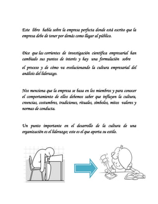 Este libro habla sobre la empresa perfecta donde está escrito que la
empresa debe de tener por demás como llegar al público.


Dice que las corrientes de investigación científica empresarial han
cambiado sus puntos de interés y hay una formulación sobre
el proceso y de cómo va evolucionando la cultura empresarial del
análisis del liderazgo.


Nos menciona que la empresa se basa en los miembros y para conocer
el comportamiento de ellos debemos saber que influyen la cultura,
creencias, costumbres, tradiciones, rituales, símbolos, mitos valores y
normas de conducta.


Un punto importante en el desarrollo de la cultura de una
organización es el liderazgo; este es el que aporta su estilo.
 