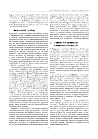 Vanessa H. Burgo, Eduardo F. Ferreira e Letícia J. Storto
língua que faz com que ela signiﬁque. Dessa forma, é
visto como o resultado de uma construção que exige
a presença de um sujeito ideológico que, inserido em
um contexto social e histórico, desencadeia o processo
de signiﬁcação. Pensa-se em discurso não como uma
forma de transmissão de informação, mas como efeito
de sentido entre locutores.

1. Referencial teórico
Com base na teoria semiótica greimasiana, Fiorin
(1996) observa que o processo de geração de sentido
é entendido como um percurso gerativo, simulacro
metodológico do ato real de produção signiﬁcante, que
vai do mais simples e abstrato ao mais complexo e
concreto por meio de mecanismos de conversão. Nesse
percurso, distinguem-se a imanência, que tange ao
plano do conteúdo (contempla o níveis fundamental,
o narrativo e o discursivo) da manifestação, que é a
união de um plano de conteúdo com um ou vários
planos de expressão (ideia transformada em produto:
pode ser um ﬁlme, um quadro etc.). A enunciação é
a ponte, o momento de transição, a mediação entre
a imanência e a manifestação (enunciado acabado).
Enunciar é transformar idéia em discurso, sendo, pois,
um trabalho de construir. A enunciação compreende
o ‘dizer’ e o enunciado o ‘dito’.
As estratégias de persuasão podem se basear no
acordo que se estabelecem entre enunciação e enunciado e o conﬂito entre os mesmos. No que concerne aos
contratos enunciativos, Fiorin (1996) menciona que,
quando há um acordo entre enunciado e enunciação,
o enunciado X deve ser lido como X, caso contrário,
o enunciado X deve ser interpretado como não-X. Esses contratos determinam a atribuição de estatutos
veridictórios em quatro categorias: verdade (é e parece ser), mentira (não é e não parece ser), segredo
(é, mas não parece) e falsidade (parece, mas não é).
Vale ressaltar que o ‘ser’ está no nível da enunciação,
enquanto o ‘parecer’ está no nível do enunciado. Há,
também, a enunciação reportada, que corresponde
a um simulacro, no interior do discurso, da relação
de comunicação entre enunciador e enunciatário. A
enunciação enunciada é a forma como o enunciador
impõe ao enunciatário um ponto de vista acerca dos
acontecimentos narrados. A enunciação reportada
produz efeitos de sentido variados, como objetividade,
subjetividade ou realidade.
Ao produzir um enunciado, o enunciador estabelece
um acordo ﬁduciário (de fé), que determina o estatuto
veridictório do texto, por exemplo, quando o enunciador falar algo, o enunciatário, mesmo sabendo que é
mentira, vai agir como se fosse verdade. O autor aﬁrma
que esse acordo ﬁduciário apresenta dois aspectos: (a)
como o texto deve se considerado do ponto de vista da
verdade e da realidade: há procedimentos culturais e
sociais que determinam o estatuto de verdade ou de

17

mentira do texto, de realidade ou ﬁcção, por exemplo,
as histórias de pescador, na nossa cultura, são mentira; as histórias que começam com o protocolo “era
uma vez...” são irreais as histórias dos santos e de
Cristo são verdadeiras para os católicos e ﬁccionais
para os ateus; as fábulas de Esopo, ao apresentar a
moral, dizem-se irreais, mas referem-se a comportamentos reais dos seres humanos; (b) como devem ser
entendidos os enunciados: da maneira como foram
dito ou ao contrário: existem marcas discursivas que
indicam se o enunciado X deve ser interpretado como
X ou como não-X. Há, portanto, dois tipos de contratos
enunciativos: o de identidade e o de contraditoriedade.

2. Formas de interação:
entrevistas e debates
O diálogo está presente na vida de todos. A entrevista,
em princípio, é uma aitvidade recorrente no cotidiano, pois, normalmente, os indivíduos atuam como
entrevistadores e entrevistados em conversações diárias. No caso de entrevistas de televisão e rádio, os
textos podem se desenvolver em menor grau de dialogicidade, uma vez que a interação tende a ser mais
assimétrica, diferentemente de conversações espontâneas entre amigos, por exemplo. Não obstante, as
entrevistas também podem apresentar-se de forma
menos assimétrica, se comparadas a palestras, nas
quais a tendência é o turno ser mantido por um falante
apenas.
De acordo com Marcuschi (2006), a conversação
pode ser classiﬁcada em natural (formal ou assimétrica,
informal, coloquial ou simétrica) ou artiﬁcial (as desenvolvidas em peças, novelas, ﬁlmes etc., ou seja, as que
seguem algum tipo de roteiro prévio). Considera-se simétrica a conversação em que ambos os interlocutores
têm o mesmo direito de tomar a palavra e de escolher
o tópico discursivo, direcionando-o e estabelecendo o
tempo de participação. Trata-se de uma “situação de
conversação em que todos os interlocutores dão contribuições relevantes em relação ao tópico, engajando-se,
substantivamente na consecução do objetivo comum”
(Preti, 2003, p. 267).
Já nas formas assimétricas, um dos participantes
tem o privilégio quanto ao uso da palavra, cabendo a
ele iniciar a conversação, conduzi-la e mudar o tópico.
São alguns exemplos de interações assimétricas as
entrevistas, consultas, palestras, entre outras situações nas quais, segundo o autor supracitado (2003, p.
266-267), apenas um falante “domina a cena”, ou seja,
toma a palavra para si, enquanto o ouvinte somente
contribui com “intervenções episódicas, marginais em
relação ao tópico do fragmento”. Desse modo, só um
interlocutor desenvolve o assunto, ao passo que o outro “segue” o que está sendo dito com pequenos turnos
inseridos na conversação.

 