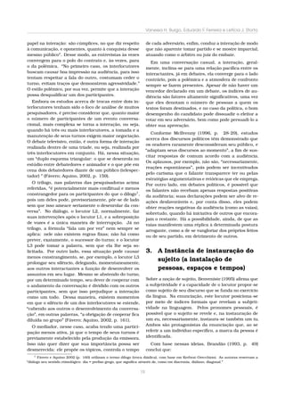 Vanessa H. Burgo, Eduardo F. Ferreira e Letícia J. Storto
papel na interação: são cúmplices, no que diz respeito
à comunicação, e oponentes, quanto à conquista desse
mesmo público”. Desse modo, as entrevistas às vezes
convergem para o polo do contrato e, às vezes, para
o da polêmica. “No primeiro caso, os interlocutores
buscam causar boa impressão na audiência, para isso
tentam respeitar a fala do outro, costumam ceder o
turno, evitam traços que demonstrem agressividade.”
O estilo polêmico, por sua vez, permite que a interação
possa desqualiﬁcar um dos participantes.

de cada adversário, enﬁm, conduz a interação de modo
que não aparente tomar partido e se mostre imparcial,
atuando como o árbitro ou juiz do embate.

Embora os estudos acerca de trocas entre dois interlocutores tenham sido o foco de análise de muitos
pesquisadores, é preciso considerar que, quanto maior
o número de participantes de um evento conversacional, mais complexa se torna a interação, ou seja,
quando há três ou mais interlocutores, a tomada e a
manutenção de seus turnos exigem maior negociação.
O debate televisivo, então, é outra forma de interação
realizada dentro de uma tríade, ou seja, realizada por
três interlocutores em conjunto. Há, nessa situação,
um “duplo esquema triangular: o que se desenrola no
estúdio entre debatedores e animador e o que põe em
cena dois debatedores diante de um público (telespectador) ” (Fávero; Aquino, 2002, p. 159).
O trílogo, nas palavras das pesquisadoras acima
referidas, “é potencialmente mais conﬂitual e menos
constrangedor para os participantes do que o dílogo1 ,
pois um deles pode, provisoriamente, pôr-se de lado
sem que isso ameace seriamente o desenrolar da conversa”. No diálogo, o locutor L2, normalmente, faz
suas intervenções após o locutor L1, e a sobreposição
de vozes é a única maneira de interrupção. Já no
trílogo, a fórmula “fala um por vez” nem sempre se
aplica: nele não existem regras ﬁxas; não há como
prever, exatamente, o sucessor do turno; e o locutor
L3 pode tomar a palavra, sem que ela lhe seja solicitada. Por outro lado, essa situação pode causar
menos constrangimento, se, por exemplo, o locutor L3
prolongar seu silêncio, delegando, momentaneamente,
aos outros interactantes a função de desenvolver os
assuntos em seu lugar. Mesmo se abstendo do turno,
por um determinado tempo, seu dever de cooperar com
o andamento da conversação é dividido com os outros
participantes, sem que isso prejudique a interação
como um todo. Dessa maneira, existem momentos
em que o silêncio de um dos interlocutores se estende,
“cabendo aos outros o desenvolvimento da conversação”, em outras palavras, “a obrigação de cooperar ﬁca
diluída no grupo” (Fávero; Aquino, 2002, p. 161).

Em uma conversação casual, a interação, geralmente, inclina-se para uma relação pacíﬁca entre os
interactantes, já em debates, ela converge para o lado
contrário, pois a polêmica e a atmosfera de confronto
sempre se fazem presentes. Apesar de não haver um
vencedor declarado em um debate, os índices de audiência são fatores altamente signiﬁcativos, uma vez
que eles denotam o número de pessoas a quem os
textos foram destinados, e no caso da política, o bom
desempenho do candidato pode dissuadir o eleitor a
votar em seu adversário, bem como pode persuadi-lo a
obter sua aprovação.
Conforme McIlvenny (1996, p. 28-29), estudos
acerca dos discursos políticos têm demonstrado que
os oradores raramente desconsideram seu público, e
“adaptam seus discursos ao momento”, a ﬁm de suscitar respostas de comum acordo com a audiência.
Os aplausos, por exemplo, não são, “necessariamente,
reações espontâneas”, pois podem ser incentivados
pelo carisma que o falante transparece ter ou pelas
estratégias argumentativas e retóricas que ele emprega.
Por outro lado, em debates políticos, é possível que
os falantes não recebam apenas respostas positivas
da audiência; suas declarações podem ser alvo de reações desfavoráveis e, por conta disso, eles podem
obter reações negativas da audiência (como as vaias),
sobretudo, quando há iniciativa de outros que encorajam o restante. Há a possibilidade, ainda, de que as
vaias manifestem uma réplica à determinada postura
arrogante, como a de se vangloriar dos próprios feitos
ou de seu partido, em detrimento de outros.

3. A Instância de instauração do
sujeito (a instalação de
pessoas, espaços e tempos)

O mediador, nesse caso, acaba tendo uma participação menos ativa, já que o tempo de seus turnos é
previamente estabelecido pela produção da emissora.
Isso não quer dizer que sua importância possa ser
desmerecida: ele propõe os tópicos, controla o tempo

Sobre a noção de sujeito, Benveniste (1995) aﬁrma que
a subjetividade é a capacidade de o locutor propor-se
como sujeito de seu discurso que se funda no exercício
da língua. Na enunciação, este locutor posiciona-se
por meio de índices formais que revelam a subjetividade na linguagem. Pelos pronomes pessoais, é
possível que o sujeito se revele e, na instauração de
um eu, necessariamente, instaura-se também um tu.
Ambos são protagonistas da enunciação que, ao se
referir a um indivíduo especíﬁco, a marca da pessoa é
identiﬁcada.
Com base nessas ideias, Brandão (1993, p. 49)
conclui que:

1
Fávero e Aquino 2002 (p. 160) utilizam o termo dílogo (troca diádica), com base em Kerbrat-Orecchioni. As autoras reservam a
“diálogo seu sentido etimológico: dia = preﬁxo grego, que signiﬁca através de, como em diacronia, diáfano, diagonal.”

19

 