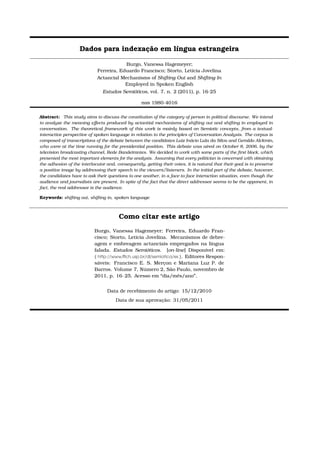 Dados para indexação em língua estrangeira
Burgo, Vanessa Hagemeyer;
Ferreira, Eduardo Francisco; Storto, Letícia Jovelina
Actancial Mechanisms of Shifting Out and Shifting In
Employed in Spoken English
Estudos Semióticos, vol. 7, n. 2 (2011), p. 16-25
issn 1980-4016
Abstract: This study aims to discuss the constitution of the category of person in political discourse. We intend
to analyze the meaning eﬀects produced by actantial mechanisms of shifting out and shifting in employed in
conversation. The theoretical framework of this work is mainly based on Semiotic concepts, from a textual-
interactive perspective of spoken language in relation to the principles of Conversation Analysis. The corpus is
composed of transcriptions of the debate between the candidates Luiz Inácio Lula da Silva and Geraldo Alckmin,
who were at the time running for the presidential position. This debate was aired on October 8, 2006, by the
television broadcasting channel, Rede Bandeirantes. We decided to work with some parts of the ﬁrst block, which
presented the most important elements for the analysis. Assuming that every politician is concerned with obtaining
the adhesion of the interlocutor and, consequently, getting their votes, it is natural that their goal is to preserve
a positive image by addressing their speech to the viewers/listeners. In the initial part of the debate, however,
the candidates have to ask their questions to one another, in a face-to-face interaction situation, even though the
audience and journalists are present. In spite of the fact that the direct addressee seems to be the opponent, in
fact, the real addressee is the audience.
Keywords: shifting out, shifting in, spoken language
Como citar este artigo
Burgo, Vanessa Hagemeyer; Ferreira, Eduardo Fran-
cisco; Storto, Letícia Jovelina. Mecanismos de debre-
agem e embreagem actanciais empregados na língua
falada. Estudos Semióticos. [on-line] Disponível em:
http://www.fﬂch.usp.br/dl/semiotica/es . Editores Respon-
sáveis: Francisco E. S. Merçon e Mariana Luz P. de
Barros. Volume 7, Número 2, São Paulo, novembro de
2011, p. 16–25. Acesso em “dia/mês/ano”.
Data de recebimento do artigo: 15/12/2010
Data de sua aprovação: 31/05/2011
 