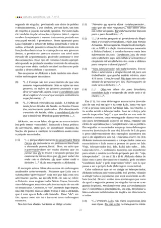 estudos semióticos, vol. 7, no
2
segunda do singular, produzindo um efeito de polidez
e distanciamento, o que confere, por um lado, um tom
de respeito à posição social do opositor. Por outro lado,
ele também impõe situação recíproca, isto é, espera
receber do oponente o mesmo tratamento pautado em
seu papel social: o presidente. Seria oportuno para
Lula conduzir o debate de forma ponderada e sem in-
sultos, evitando possíveis situações desfavoráveis em
função das denúncias de corrupção em seu governo.
Assim, o presidente procura manter um nível mais
elevado de argumentação, podendo amenizar o teor
das acusações. Esse tipo de recurso é muito apropri-
ado quando se pretende mostrar controle da situação,
visto que esse efeito cordial e sociável no discurso pode
ajudar a desestabilizar o oponente.
Nas respostas de Alckmin a Lula também são obser-
vadas embreagens enuncivas:
(8) “[...] Comigo não tem essa história de que não
assumo responsabilidade. Não se refere ao meu
governo, se refere ao governo passado e que
deve ser apurado, agora, o que o candidato Lula
deve explicar é como é que compra ambulância
superfaturada [...]”.
(9) “[...] O Brasil retrocedeu na saúde. 1,6 bilhão de
reais foram tirados da Saúde, as Santas Casas
tão praticamente quebradas. Foi abandonado
o mutirão de Saúde, aliás, o candidato Lula diz
que a Saúde no Brasil tá quase perfeita [...]”.
Alckmin, em suas falas, dirige-se ao enunciatário
(tu) pelo termo “candidato”, baixando a força política
do adversário, visto que, de autoridade máxima da
Nação, ele passa à condição de candidato assim como
o próprio enunciador.
(10) “[...] porque diferentemente do governador Mário
Covas, ele quis colocar em prática em São Paulo
a chamada guerra ﬁscal. Bem, eu acho que
o governador deve ter muita clareza que eu
pensei que ele ia trazer a resposta porque faz
exatamente trinta dias que ele quer saber da
onde veio o dinheiro, ele quer saber cadê o
dinheiro [...]” (Lula em resposta a Alckmin).
O exemplo acima difere dos outros de embreagem
analisados anteriormente. Notamos que Lula usa o
substantivo “governador” toda vez que fala com seu
adversário; porém, no recorte (10), ele não se refere
a Alckmin, mas ao governador Mário Covas, havendo
uma debreagem enunciva pela instauração de um ele
no enunciado. Contudo, o “ele”, inserido logo depois,
não diz respeito mais a Mário Covas e sim a Alckmin,
que é com quem Lula está falando. Esse “ele”, en-
tão, opera como um tu e torna-se uma embreagem
enunciva.
Nos trechos abaixo, Alckmin se dirige a Lula:
(11) “Primeiro eu queria dizer ao telespectador...
veja que ele não respondeu, não disse onde
vai cortar um gasto. Ele vai é aumentar imposto
para o povo brasileiro [...]”.
(12) “[...] A minha pergunta é: presidente da Repú-
blica é o chefe comandante, chefe das Forças
Armadas. Tem a Agência Brasileira de Inteligên-
cia, a ABIN, é o chefe do ministro que comanda
a Polícia Federal, é um dos homens mais bem
informados do país. Candidato Lula, de onde
veio o dinheiro sujo, um milhão e setecentos e
cinqüenta mil em dinheiro vivo, reais e dólares
para comprar o dossiê fajuto?”.
(13) “Veja, telespectador, não sabe também. Um mi-
lhão e setecentos e cinqüenta mil dá para um
trabalhador, que ganha salário mínimo, viver
416 anos. Uma fortuna! Não teve nem a curio-
sidade de perguntar pro seu churrasqueiro de
onde veio o dinheiro [...]”.
(14) [...] Olhe nos olhos do povo brasileiro,
candidato Lula e responda de onde veio o di-
nheiro [...]”.
Em (11), há uma debreagem enunciativa (instala-
ção de um eu) em que o tu seria Lula, uma vez que
é ele a pessoa com quem Alckmin fala, no entanto, o
tu acaba sendo o telespectador. Isso se reforça pelo
uso do imperativo “veja”, o que resulta em um meio de
envolver o ouvinte, uma estratégia de chamar sua aten-
ção para determinado aspecto do tema, criando um
efeito de aproximação e cumplicidade com o público.
Em seguida, o enunciador emprega uma debreagem
enunciva (instalação de um ele), falando de Lula para
o povo (diferentemente dos exemplos anteriores em
que o ele signiﬁcava um tu). O mesmo ocorre em (13).
Alckmin instaura novamente o telespectador como seu
enunciatário e Lula como a pessoa de quem se fala:
“Veja, telespectador (tu), (ele, Lula) não sabe... (ele,
Lula) não teve...”, utilizando, também, um expediente
para atrair o ouvinte à reﬂexão proposta por ele: “veja,
telespectador”. Já em (12) e (14), Alckmin deixa de
falar com o povo diretamente e instala, pelo vocativo
“candidato Lula” e pelo imperativo “olhe”, um tu que
passa a ser o próprio Lula (debreagem enunciativa).
Cabe salientar que ao se dirigir ao telespectador,
Alckmin instaura um enunciatário (tu), porém, visando
a atingir toda a população que está assistindo ao de-
bate (vocês). Ocorre, então, uma embreagem por meio
da qual a segunda pessoa do singular torna-se a se-
gunda do plural, resultando em uma particularização
que é convertida à generalização, ou seja, direcionar a
fala a cada um individualmente implica em direcioná-la
a todos.
(15) “[...] Primeiro, Lula, não meça as pessoas pela
sua régua. Eu não tenho no meu governo minis-
22
 