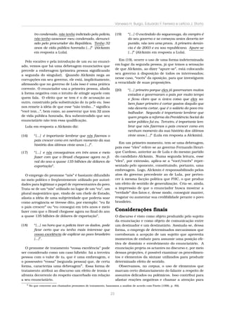 Vanessa H. Burgo, Eduardo F. Ferreira e Letícia J. Storto
tro condenado, não tenho indiciado pela polícia,
não tenho assessor meu condenado, denunci-
ado pelo procurador da República. Tenho 32
anos de vida pública honrada [...]” (Alckmin
em resposta a Lula).
Pelo vocativo e pela introdução de um eu no enunci-
ado, vemos que há uma debreagem enunciativa que
precede a embreagem (primeira pessoa signiﬁcando
a segunda do singular). Quando Alckmin nega as
corrupções em seu governo, ele está, implicitamente,
aﬁrmando que no governo de Lula isso é uma prática
corrente. O enunciador usa a primeira pessoa, aliada
à forma negativa com o intuito de atingir aquele com
quem fala. O efeito que se tem é o de acusação ao
outro, construído pela substituição do tu pelo eu. Isso
nos remete à idéia de que esse “não tenho...” signiﬁca
“você tem...”, bem como, ao asseverar que tem 32 anos
de vida pública honrada, ﬁca subentendido que seu
enunciatário não tem essa qualiﬁcação.
Lula em resposta a Alckmin diz:
(16) “[...] é importante lembrar que nós ﬁzemos o
país crescer como em nenhum momento da sua
história dos últimos vinte anos [...]”.
(17) “[...] e nós conseguimos em três anos e meio
fazer com que o Brasil chegasse agora no ﬁ-
nal do ano a quase 135 bilhões de dólares de
exportação”.
O emprego do pronome “nós” é bastante difundido
no meio político e freqüentemente utilizado por autori-
dades para legitimar o papel de representantes do povo.
Trata-se de um “nós” utilizado no lugar de um “eu”, um
plural majestático que, vindo de um chefe de Estado,
afasta a idéia de uma subjetividade que poderia soar
como arrogância se tivesse dito, por exemplo: “eu ﬁz
o país crescer” ou “eu consegui em três anos e meio
fazer com que o Brasil chegasse agora no ﬁnal do ano
a quase 135 bilhões de dólares de exportação”.
(18) “[...] na hora que a polícia tiver os dados, pode
ﬁcar certo que eu tenho mais interesse que
vossa excelência de explicar ao povo brasileiro
[...]”.
O pronome de tratamento “vossa excelência” pode
ser considerado como um caso híbrido: há a terceira
pessoa com o valor de tu, que é uma embreagem, e
o possessivo “vossa” (segunda pessoa) que, de certa
forma, caracteriza uma debreagem3
. Essa forma de
tratamento atribui ao discurso um efeito de ironia e
afronta decorrente do respeito exacerbado em relação
a seu enunciatário.
(19) “[...] O escândalo do saguessuga, do vampiro é
do seu governo e se começou antes deveria ter
punido, não tem uma prova. A primeira denún-
cia é de 2003 e eu sou republicano. Apure-se
[...]” (Alckmin em resposta a Lula).
Em (19), ocorre o uso de uma forma indeterminada
em lugar da segunda pessoa, já que temos a sensação
de que Alckmin, ao dizer “apure-se”, está colocando
seu governo à disposição de todos os interessados;
nesse caso, “vocês” da oposição, para que investiguem
a veracidade de suas proposições.
(20) “[...] primeiro porque eles já governaram muitos
estados e governaram o país por muito tempo
e ﬁcou claro que a única coisa que eles sa-
bem fazer primeiro é cortar gastos daquilo que
não deveria cortar, que é o salário do povo tra-
balhador. Segundo é importante lembrar que
quem propôs a reforma da Previdência Social do
setor público fui eu. Terceiro, é importante lem-
brar que nós ﬁzermos o país crescer como em
nenhum momento da sua história dos últimos
vinte anos [...]” (Lula em resposta a Alckmin).
Em um primeiro momento, tem-se uma debreagem,
pois esse “eles” refere-se ao governo Fernando Henri-
que Cardoso, anterior ao de Lula e do mesmo partido
do candidato Alckmin. Numa segunda leitura, esse
“eles”, por extensão, aplica-se a “você/vocês” repre-
sentado pelo oponente, constituindo, portanto, uma
embreagem. Logo, Alckmin é responsabilizado pelos
atos do governo precedente ao de Lula, por perten-
cer à mesma facção política que FHC, o que produz
um efeito de sentido de generalização. Cria-se, ainda,
a impressão de que o enunciador busca mostrar a
“verdade” dos fatos e, desse modo, conseguir manter,
resgatar ou aumentar sua credibilidade perante o povo
brasileiro.
Considerações ﬁnais
O discurso é visto como objeto produzido pelo sujeito
da enunciação e como objeto de comunicação entre
um destinador e um destinatário. Assinala-se, dessa
forma, o emprego de determinados mecanismos que
corroboram a acepção de um sujeito que aproveita
momentos de embate para assumir uma posição efe-
tiva de domínio e envolvimento do enunciatário. A
enunciação projeta os actantes no discurso e, por meio
dessas projeções, é possível examinar os procedimen-
tos e elementos da sintaxe utilizados para produzir
determinado efeito de sentido.
Observamos, no corpus, o uso de elementos que
marcam certo distanciamento do falante a respeito de
assuntos delicados ou polêmicos. Isso contribui para
afastar reações negativas e chamar a atenção para
3
No que concerne aos chamados pronomes de tratamento, baseamos a análise de acordo com Fiorin (1996, p. 89).
23
 