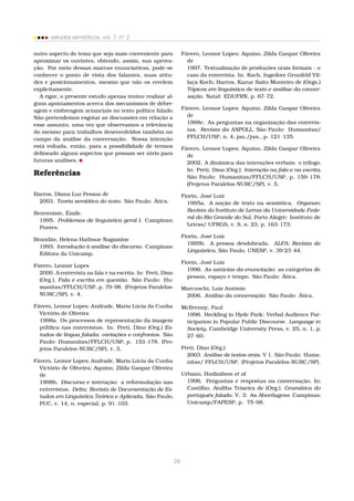 estudos semióticos, vol. 7, no
2
outro aspecto do tema que seja mais conveniente para
aproximar os ouvintes, obtendo, assim, sua aprova-
ção. Por meio dessas marcas enunciativas, pode-se
conhecer o ponto de vista dos falantes, suas atitu-
des e posicionamentos, mesmo que não os revelem
explicitamente.
A rigor, o presente estudo apenas tentou realizar al-
guns apontamentos acerca dos mecanismos de debre-
agem e embreagem actanciais no texto político falado.
Não pretendemos esgotar as discussões em relação a
esse assunto, uma vez que observamos a relevância
do mesmo para trabalhos desenvolvidos também no
campo da análise da conversação. Nossa intenção
está voltada, então, para a possibilidade de termos
delineado alguns aspectos que possam ser úteis para
futuras análises.
Referências
Barros, Diana Luz Pessoa de
2003. Teoria semiótica do texto. São Paulo: Ática.
Benveniste, Émile.
1995. Problemas de linguística geral I. Campinas:
Pontes.
Brandão, Helena Hathsue Nagamine
1993. Introdução à análise do discurso. Campinas:
Editora da Unicamp.
Fávero, Leonor Lopes
2000. A entrevista na fala e na escrita. In: Preti, Dino
(Org.). Fala e escrita em questão. São Paulo: Hu-
manitas/FFLCH/USP, p. 79–98. (Projetos Paralelos-
NURC/SP), v. 4.
Fávero, Leonor Lopes; Andrade, Maria Lúcia da Cunha
Victório de Oliveira
1998a. Os processos de representação da imagem
pública nas entrevistas. In: Preti, Dino (Org.) Es-
tudos de língua falada: variações e confrontos. São
Paulo: Humanitas/FFLCH/USP, p. 153–178. (Pro-
jetos Paralelos-NURC/SP), v. 3.
Fávero, Leonor Lopes; Andrade, Maria Lúcia da Cunha
Victório de Oliveira; Aquino, Zilda Gaspar Oliveira
de
1998b. Discurso e interação: a reformulação nas
entrevistas. Delta: Revista de Documentação de Es-
tudos em Linguística Teórica e Aplicada, São Paulo,
PUC, v. 14, n. especial, p. 91–103.
Fávero, Leonor Lopes; Aquino, Zilda Gaspar Oliveira
de
1997. Textualização de produções orais formais - o
caso da entrevista. In: Koch, Ingedore Grunfeld Vil-
laça Koch; Barros, Kazue Saito Monteiro de (Orgs.)
Tópicos em linguística de texto e análise da conver-
sação. Natal: EDUFRN, p. 67–72.
Fávero, Leonor Lopes; Aquino, Zilda Gaspar Oliveira
de
1998c. As perguntas na organização das entrevis-
tas. Revista da ANPOLL, São Paulo: Humanitas/
FFLCH/USP, n. 4, jan./jun., p. 121–135.
Fávero, Leonor Lopes; Aquino, Zilda Gaspar Oliveira
de
2002. A dinâmica das interações verbais: o trílogo.
In: Preti, Dino (Org.). Interação na fala e na escrita.
São Paulo: Humanitas/FFLCH/USP, p. 159–178.
(Projetos Paralelos-NURC/SP), v. 5.
Fiorin, José Luiz
1995a. A noção de texto na semiótica. Organon:
Revista do Instituto de Letras da Universidade Fede-
ral do Rio Grande do Sul, Porto Alegre: Instituto de
Letras/ UFRGS, v. 9, n. 23, p. 163–173.
Fiorin, José Luiz
1995b. A pessoa desdobrada. ALFA: Revista de
Linguística, São Paulo, UNESP, v. 39:23–44.
Fiorin, José Luiz
1996. As astúcias da enunciação: as categorias de
pessoa, espaço e tempo. São Paulo: Ática.
Marcuschi, Luiz Antônio
2006. Análise da conversação. São Paulo: Ática.
McIlvenny, Paul
1996. Heckling in Hyde Park: Verbal Audience Par-
ticipation in Popular Public Discourse. Language in
Society, Cambridge University Press, v. 25, n. 1, p.
27–60.
Preti, Dino (Org.)
2003. Análise de textos orais. V 1. São Paulo: Huma-
nitas/ FFLCH/USP. (Projetos Paralelos-NURC/SP).
Urbano, Hudinilson et al
1996. Perguntas e respostas na conversação. In:
Castilho, Ataliba Teixeira de (Org.). Gramática do
português falado. V. 3: As Abordagens Campinas:
Unicamp/FAPESP, p. 75–98.
24
 