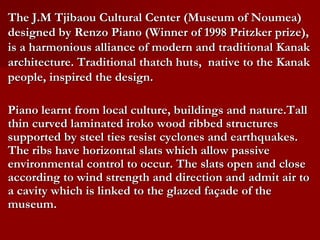 The J.M Tjibaou Cultural Center (Museum of Noumea)
designed by Renzo Piano (Winner of 1998 Pritzker prize),
is a harmonious alliance of modern and traditional Kanak
architecture. Traditional thatch huts, native to the Kanak
people, inspired the design.
Piano learnt from local culture, buildings and nature.Tall
thin curved laminated iroko wood ribbed structures
supported by steel ties resist cyclones and earthquakes.
The ribs have horizontal slats which allow passive
environmental control to occur. The slats open and close
according to wind strength and direction and admit air to
a cavity which is linked to the glazed façade of the
museum.
 
