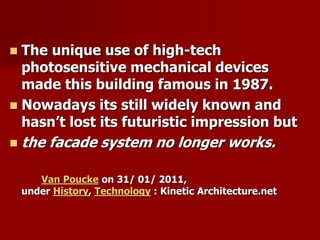  The unique use of high-tech
photosensitive mechanical devices
made this building famous in 1987.
 Nowadays its still widely known and
hasn’t lost its futuristic impression but
 the facade system no longer works.
Van Poucke on 31/ 01/ 2011,
under History, Technology : Kinetic Architecture.net
 