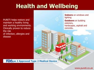 PURETi helps restore and
maintain a healthy living
and working environments.
Clinically proven to reduce
the risk
of infection, allergies and
disease
Indoors on windows and
lighting
Outdoors on building
exteriors,
hardscapes, asphalt and
concrete.
Health and Wellbeing
www.pureti.co.uk
Type 2 Approved Type 2 Medical Device
 