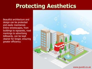 Beautiful architecture and
design can be protected
and easily maintained.
Entire streetscapes, from
buildings to signposts, road
markings to advertising
billboards, can be kept
cleaner for longer, ensuring
greater efficiency.
Protecting Aesthetics
www.pureti.co.uk
 