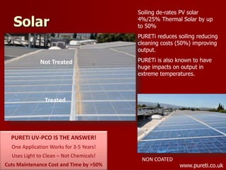 Solar
Not Treated
Treated
PURETI UV-PCO IS THE ANSWER!
One Application Works for 3-5 Years!
Uses Light to Clean – Not Chemicals!
Cuts Maintenance Cost and Time by >50%
NON COATED
Soiling de-rates PV solar
4%/25% Thermal Solar by up
to 50%
PURETi reduces soiling reducing
cleaning costs (50%) improving
output.
PURETi is also known to have
huge impacts on output in
extreme temperatures.
www.pureti.co.uk
 