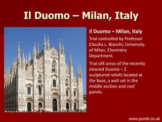 Il Duomo – Milan, Italy
Il Duomo – Milan, Italy
Trial controlled by Professor
Claudia L. Bianchi; University.
of Milan, Chemistry
Department.
Trial of4 areas of the recently
cleaned Duomo – 2
sculptured reliefs located at
the base, a wall set in the
middle section and roof
panels.
www.pureti.co.uk
 