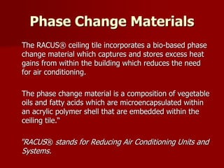 Phase Change Materials
The RACUS® ceiling tile incorporates a bio-based phase
change material which captures and stores excess heat
gains from within the building which reduces the need
for air conditioning.
The phase change material is a composition of vegetable
oils and fatty acids which are microencapsulated within
an acrylic polymer shell that are embedded within the
ceiling tile.“
"RACUS® stands for Reducing Air Conditioning Units and
Systems.
 