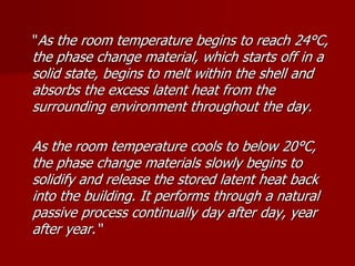 "As the room temperature begins to reach 24°C,
the phase change material, which starts off in a
solid state, begins to melt within the shell and
absorbs the excess latent heat from the
surrounding environment throughout the day.
As the room temperature cools to below 20°C,
the phase change materials slowly begins to
solidify and release the stored latent heat back
into the building. It performs through a natural
passive process continually day after day, year
after year.“
 