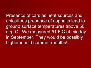 Presence of cars as heat sources and
ubiquitous presence of asphalts lead to
ground surface temperatures above 50
deg C. We measured 51.6 C at midday
in September. They would be possibly
higher in mid summer months!
 