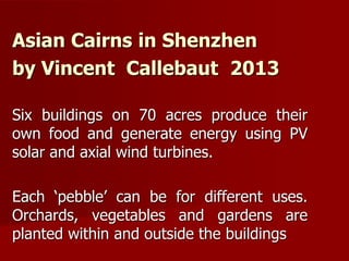 Asian Cairns in Shenzhen
by Vincent Callebaut 2013
Six buildings on 70 acres produce their
own food and generate energy using PV
solar and axial wind turbines.
Each ‘pebble’ can be for different uses.
Orchards, vegetables and gardens are
planted within and outside the buildings
 