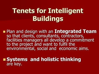 Tenets for Intelligent
Buildings
 Plan and design with an Integrated Team
so that clients, consultants, contractors,
facilities managers all develop a commitment
to the project and want to fulfil the
environmental, social and economic aims.
 Systems and holistic thinking
are key.
 