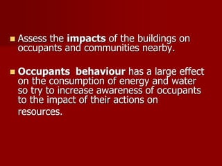  Assess the impacts of the buildings on
occupants and communities nearby.
 Occupants behaviour has a large effect
on the consumption of energy and water
so try to increase awareness of occupants
to the impact of their actions on
resources.
 