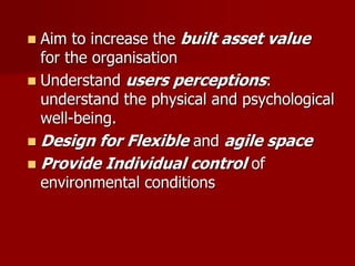  Aim to increase the built asset value
for the organisation
 Understand users perceptions:
understand the physical and psychological
well-being.
 Design for Flexible and agile space
 Provide Individual control of
environmental conditions
 