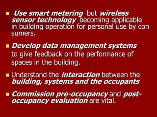  Use smart metering but wireless
sensor technology becoming applicable
in building operation for personal use by con
sumers.
 Develop data management systems
to give feedback on the performance of
spaces in the building.
 Understand the interaction between the
building, systems and the occupants
 Commission pre-occupancy and post-
occupancy evaluation are vital.
 