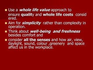  Use a whole life value approach to
ensure quality and whole life costs consid
ered.
 Aim for simplicity rather than complexity in
operation.
 Think about well-being and freshness
besides comfort and
 consider all the senses and how air, view,
daylight, sound, colour ,greenery and space
affect us in the workplace.
 