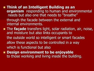  Think of an Intelligent Building as an
organism responding to human and environmental
needs but also one that needs to “breathe”
through the facade between the external and
internal environments.
 The façade transfers light, solar radiation, air, noise,
and moisture but also links occupants to
the outside world so intelligent or smart facades
allow these aspects to be controlled in a way
which is functional but also
 Design environment to be enjoyable
to those working and living inside the building.
 