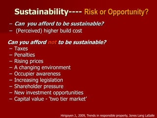 Sustainability---- Risk or Opportunity?
– Can you afford to be sustainable?
– (Perceived) higher build cost
Can you afford not to be sustainable?
– Taxes
– Penalties
– Rising prices
– A changing environment
– Occupier awareness
– Increasing legislation
– Shareholder pressure
– New investment opportunities
– Capital value - ‘two tier market’
Hirigoyen J., 2009, Trends in responsible property, Jones Lang LaSalle
 