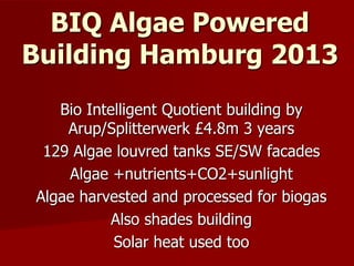 Bio Intelligent Quotient building by
Arup/Splitterwerk £4.8m 3 years
129 Algae louvred tanks SE/SW facades
Algae +nutrients+CO2+sunlight
Algae harvested and processed for biogas
Also shades building
Solar heat used too
BIQ Algae Powered
Building Hamburg 2013
 