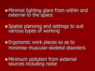  Minimal lighting glare from within and
external to the space
 Spatial planning and settings to suit
various types of working
 Ergonomic work places so as to
minimise muscular-skeletal disorders
 Minimum pollution from external
sources including noise
 