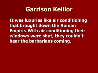 Garrison Keillor
It was luxuries like air conditioning
that brought down the Roman
Empire. With air conditioning their
windows were shut, they couldn't
hear the barbarians coming.
 