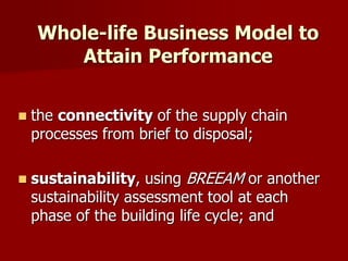  the connectivity of the supply chain
processes from brief to disposal;
 sustainability, using BREEAM or another
sustainability assessment tool at each
phase of the building life cycle; and
Whole-life Business Model to
Attain Performance
 