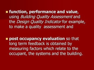  function, performance and value,
using Building Quality Assessment and
the Design Quality Indicator for example,
to make a quality assessment and
 post occupancy evaluation so that
long term feedback is obtained by
measuring factors which relate to the
occupant, the systems and the building.
 