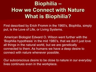 Biophilia –
How we Connect with Nature
What is Biophilia?
First described by Erich Fromm in the 1960’s, Biophilia, simply
put, is the Love of Life, or Living Systems.
American Biologist Edward O. Wilson went further with the
‘Biophilia hypothesis’ in the mid 1980’s, that we don’t just love
all things in the natural world, but we are genetically
connected to them. As humans we have a deep desire to
connect with nature whenever possible.
Our subconscious desire to be close to nature in our everyday
lives continues even in the workplace.
 
