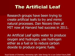 The Artificial Leaf
Research groups have been trying to
create artificial leafs to try and mimic
natural processes. Dan Nocero then at
MIT now at Harvard had success in 2011.
An Artificial Leaf splits water to produce
oxygen and hydrogen, use hydrogen
either as a fuel or to reduce carbon
dioxide to produce organic fuels.
Royal Society of Chemistry, Harnessing Light: Solar Energy for a Low Carbon Future,2008
 