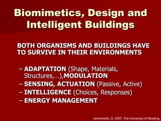 Biomimetics, Design and
Intelligent Buildings
BOTH ORGANISMS AND BUILDINGS HAVE
TO SURVIVE IN THEIR ENVIRONMENTS
– ADAPTATION (Shape, Materials,
Structures,…),MODULATION
– SENSING, ACTUATION (Passive, Active)
– INTELLIGENCE (Choices, Responses)
– ENERGY MANAGEMENT
Jeronimidis, G, 2007, The University of Reading
 