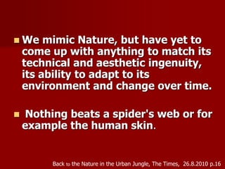  We mimic Nature, but have yet to
come up with anything to match its
technical and aesthetic ingenuity,
its ability to adapt to its
environment and change over time.
 Nothing beats a spider's web or for
example the human skin.
Back to the Nature in the Urban Jungle, The Times, 26.8.2010 p.16
 