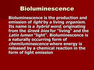 Bioluminescence
Bioluminescence is the production and
emission of light by a living organism.
Its name is a hybrid word, originating
from the Greek bios for "living" and the
Latin lumen "light". Bioluminescence is
a naturally occurring form of
chemiluminescence where energy is
released by a chemical reaction in the
form of light emission
 