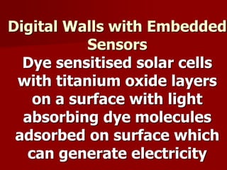 Digital Walls with Embedded
Sensors
Dye sensitised solar cells
with titanium oxide layers
on a surface with light
absorbing dye molecules
adsorbed on surface which
can generate electricity
 