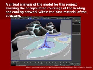 A virtual analysis of the model for this project
showing the encapsulated routeings of the heating
and cooling network within the base material of the
structure.
Gilder .J, Clements-Croome .D .J, 2010, Bio inspired Intelligent Design for the Future of Buildings
 