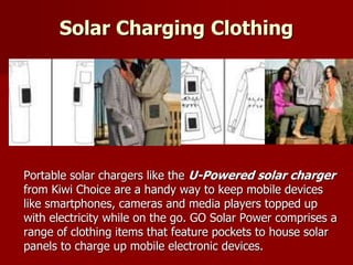 Solar Charging Clothing
Portable solar chargers like the U-Powered solar charger
from Kiwi Choice are a handy way to keep mobile devices
like smartphones, cameras and media players topped up
with electricity while on the go. GO Solar Power comprises a
range of clothing items that feature pockets to house solar
panels to charge up mobile electronic devices.
 