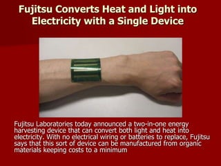 Fujitsu Converts Heat and Light into
Electricity with a Single Device
Fujitsu Laboratories today announced a two-in-one energy
harvesting device that can convert both light and heat into
electricity. With no electrical wiring or batteries to replace, Fujitsu
says that this sort of device can be manufactured from organic
materials keeping costs to a minimum
 