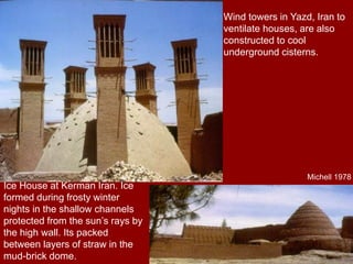 Wind towers in Yazd, Iran to
ventilate houses, are also
constructed to cool
underground cisterns.
Ice House at Kerman Iran. Ice
formed during frosty winter
nights in the shallow channels
protected from the sun’s rays by
the high wall. Its packed
between layers of straw in the
mud-brick dome.
Michell 1978
 